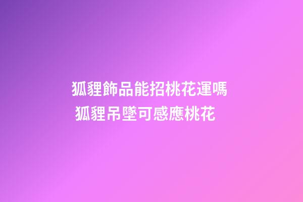 狐貍飾品能招桃花運嗎  狐貍吊墜可感應桃花